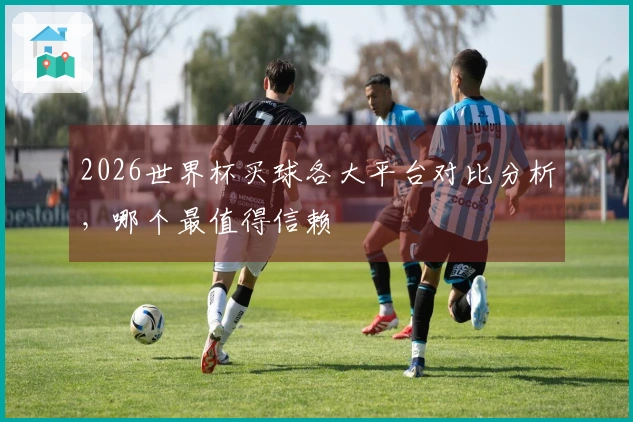2026世界杯买球各大平台对比分析，哪个最值得信赖