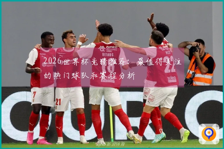 2026世界杯竞猜推荐：最值得关注的热门球队和赛程分析
