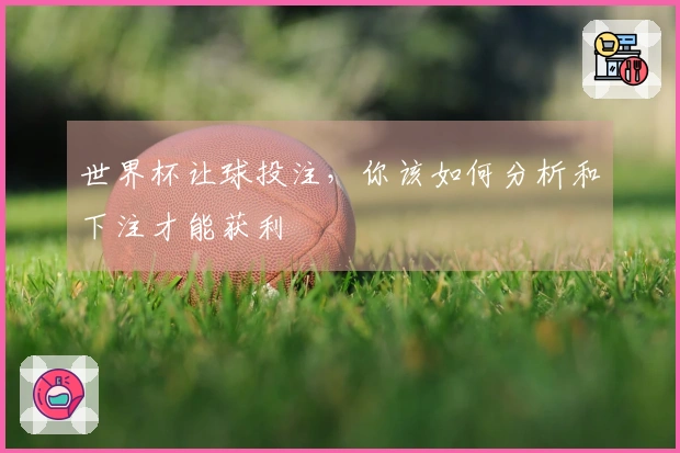 世界杯让球投注，你该如何分析和下注才能获利